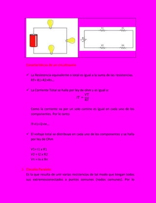 Características de un circuitoserie
 La Resistencia equivalente o total es igual a la suma de las resistencias.
RT= R1+R2+Rn…
 La Corriente Total se halla por ley de ohm y es igual a:
Como la corriente va por un solo camino es igual en cada uno de los
componentes. Por lo tanto
IT=I1=I2=In…
 El voltaje total se distribuye en cada uno de los componentes y se halla
por ley de Ohm
V1= I1 x R1
V2 = I2 x R2
Vn = In x Rn
2. Circuito Paralelo:
Es la que resulta de unir varias resistencias de tal modo que tengan todos
sus extremosconectados a puntos comunes (nodos comunes). Por lo
 