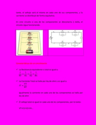 tanto, el voltaje será el mismo en cada uno de sus componentes, y la
corriente se distribuye de forma equitativa.
En este circuito si uno de los componentes se desconecta o daña, el
circuito sigue funcionando.
Características de un circuitoserie
 La Resistencia equivalente o total es igual a:
 La Corriente Total se halla por ley de ohm y es igual a:
Igualmente la corriente en cada uno de los componentes se halla por
ley de ohm
 El voltaje total es igual en cada uno de los componentes, por lo tanto:
VT=V1=V2=Vn…
 
