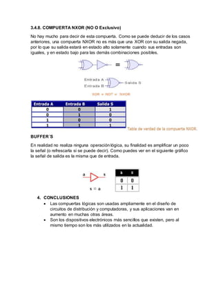 3.4.8. COMPUERTA NXOR (NO O Exclusivo)
No hay mucho para decir de esta compuerta. Como se puede deducir de los casos
anteriores, una compuerta NXOR no es más que una XOR con su salida negada,
por lo que su salida estará en estado alto solamente cuando sus entradas son
iguales, y en estado bajo para las demás combinaciones posibles.
BUFFER´S
En realidad no realiza ninguna operación lógica, su finalidad es amplificar un poco
la señal (o refrescarla si se puede decir). Como puedes ver en el siguiente gráfico
la señal de salida es la misma que de entrada.
4. CONCLUSIONES
 Las compuertas lógicas son usadas ampliamente en el diseño de
circuitos de distribución y computadoras, y sus aplicaciones van en
aumento en muchas otras áreas.
 Son los dispositivos electrónicos más sencillos que existen, pero al
mismo tiempo son los más utilizados en la actualidad.
 