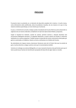 1
PROLOGO
El presente texto no pretende ser un elemento de desarrollo completo de la materia, ni mucho menos,
como últimamente están proliferando, obras de problemas resueltos, de una manera en la que no hay
relación enseñanza aprendizaje y sin otro interés que el comercial.
Es pues, un elemento de consulta y trabajo cuando el estudiante de Circuitos Eléctricos piensa desarrollar la
asignatura de una manera ordenada y completarla con ejercicios típicos desarrollados y propuestos.
Surgió la inquietud de realizarlo, cuando los autores, (primero alumnos y después docentes) solo
encontramos bibliografía extranjera, no adaptada idealmente a nuestro sistema de estudios ni coherente
totalmente con nuestros programas. También porque el desarrollo de muchos solucionarios efectuados por
gente no autorizada y sin didáctica, inducía a errores y confusiones en el Análisis de Circuitos.
No pretendemos de ninguna manera, desmerecer literaturas como de la R Scott, libro que ha servido de
guía a muchos docentes y colegas nuestros como que lo recomendamos también.
Incluimos sin embargo una extensa bibliografía y en casos necesarios hacemos citas pertinentes para que el
lector pueda buscar fuentes de intensificación apropiada del desarrollo de algún tópico en estudio.
 