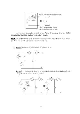 101
Los elementos conectados en serie a una fuente de corriente ideal son RAMAS
INDEPENDIENTES PARA EL CALCULO EQUIVALENTE (RINCE).
NOTA: Hay que hacer notar que la transformación es equivalente en cuanto a tensión y corriente
se refiere, mas no en la potencia de cada elemento interno.
 Ejemplo: Calcular el equivalente entre los puntos a – b en:
Solución: La resistencia de ocho es un elemento considerado como RINCE ya que el
voltaje ideal de 10 está conectada en paralelo.
 