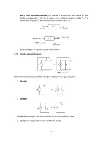 104
Por lo tanto, aplicando linealidad: Si a una red se le aplica una excitación e (t), este
tendrá una respuesta r ( t ). Si a la misma red le multiplicamos por un factor “ n “ la
excitación la respuesta se debe multiplicar por el mismo factor ” n “.
La respuesta para el segundo caso será de 30 voltios.
4.1.2 Fuentes equivalente reales.
Las fuentes reales son equivalentes si ante igual excitación tienen igual respuesta.
 Ejemplo:
 Ejemplo:
La polaridad positiva (+) coincide con la dirección de la fecha de la corriente.
 Ejemplo: Dar el siguiente circuito como fuente real de:
 