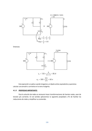 106
Entonces:
= 120 ×
6
6 + 3
= 80
= 300 ×
0.5
2.5
= 60 .
Esta operación se aplica cuando tengamos un dipolo activo equivalente y queremos
calcular una tensión o corriente en la rama incógnita.
4.1.3 PROPIEDAD IMPORTANTE:
Para la solución de redes es necesario hacer transformaciones de fuentes reales, sean de
tensión y/o corriente. En tal sentido aplicaremos la siguiente propiedad a fin de facilitar las
reducciones de redes y simplificar su contenido.
 
