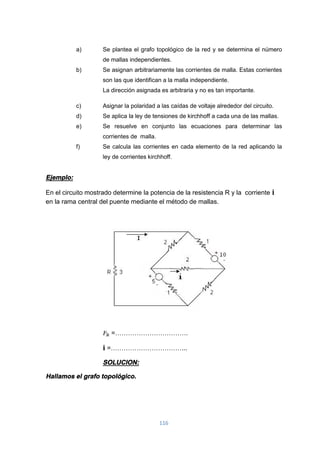 116
a) Se plantea el grafo topológico de la red y se determina el número
de mallas independientes.
b) Se asignan arbitrariamente las corrientes de malla. Estas corrientes
son las que identifican a la malla independiente.
La dirección asignada es arbitraria y no es tan importante.
c) Asignar la polaridad a las caídas de voltaje alrededor del circuito.
d) Se aplica la ley de tensiones de kirchhoff a cada una de las mallas.
e) Se resuelve en conjunto las ecuaciones para determinar las
corrientes de malla.
f) Se calcula las corrientes en cada elemento de la red aplicando la
ley de corrientes kirchhoff.
Ejemplo:
En el circuito mostrado determine la potencia de la resistencia R y la corriente i
en la rama central del puente mediante el método de mallas.
=…………………………….
i =……………………………...
SOLUCION:
Hallamos el grafo topológico.
 