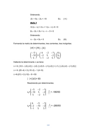 118
Ordenando.
-2i1 + 5i2 – 2i3 = -10 Ec. ( II )
Malla 3
+2.(i3 – i2) + 2.i3 + 1.(i3 – i1) -5 = 0
2i3 – 2i2 + 2i3 + i3 – i1 – 5 = 0
Ordenando:
-i1 – 2i2 + 5i3 = 5 Ec. (III)
Formando la matriz de determinantes, tres corrientes, tres incógnitas:
[ ] = [ R ] . [ i ]
−5
−10
5
=
6 −2 −1
−2 5 −2
−1 −2 5
Hallando la determinante ∆ se tiene:
∆ = 6. [ 5.5 – (-2).(-2) ] – (-2). [ (-2).5 – (-1).(-2) ] + (-1). [ (-2).(-2) – (-1).(5) ]
∆ = 6. (25 -4) + 2.(-10 -2) – 1.(4 +5)
∆ =6.(21) + 2.(-12) – 9 = 93
|∆|=|( )|= 93
Resolviendo por determinantes
=
−5 −2 −1
−10 5 −2
5 −2 5
∗ |∆|
= -180/93
=
6 −5 −1
−2 −10 −2
−1 5 5
∗ |∆|
= -280/93
 