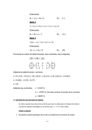 120
Ordenando:
6i1 + 2 i2 – 3i3 = 2 Ec. ( I )
Malla 2
-1 + 2. i2 + 2.( i2 + i1) + 1.( i2 + i3) = 0
Ordenando.
2i1 + 5i2 + i3 = 1 Ec. ( II )
Malla 3
+3.(i3 – i1) + 1 (i3 + i2) + i3 = 0
Ordenando:
-3i1 + i2 + 5i3 = 0 Ec. (III)
Formando la matriz de determinantes, tres corrientes, tres incógnitas:
[ ] = [ R ] . [ i ]
2
1
0
=
6 2 −3
2 5 1
−3 1 5
Hallando la determinante ∆ se tiene:
∆ = 6. [ 5.5 – (1).(1) ] – (2). [ (2).5 – (-3).(1) ] + (-3). [ (2).(1) – (-3).(5) ]
∆ = 6.(24) - 2.(13) - 3.(17)
∆ = 67
Hallando las corrientes: i1 = 61/67 A.
i2 = - 47/67 A. (Se bebe cambiar el sentido de la corriente).
i3 = 46/67 A.
5.3 METODO DE LOS VOLTAJES DE NODOS.
Se utiliza cuando hay fuentes de corriente que hace no adecuado el método de mallas ó
cuando en el grafico topológico se encuentra que n – 1 < l = # de mallas.
PASOS A SEGUIR:
1- Se plante el grafo topologico de la red y se determina el numero de nodos.
 