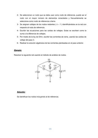 121
2- Se seleccionar un nodo que se debe usar como nodo de referencia, puede ser el
nodo con el mayor número de elementos conectados y frecuentemente se
selecciona como nodo de referencia a tierra.
3- Se asignan voltajes de los nodos restantes ( n – 1 ) identificándolos en la red con
respecto al nodo de referencia.
4- Escribir las ecuaciones para las caídas de voltajes. Estas se escriben como la
suma o la diferencia de voltajes.
5- Por medio de la ley de Ohm, escribir las corrientes de rama, usando las caídas de
voltaje del paso 3.
6- Realizar la solución algebraica de las corrientes planteadas en el paso anterior.
Ejemplo:
Resolver la siguiente red usando el método de análisis de nodos.
Solución:
Se identifican los nodos incluyendo al de referencia.
 