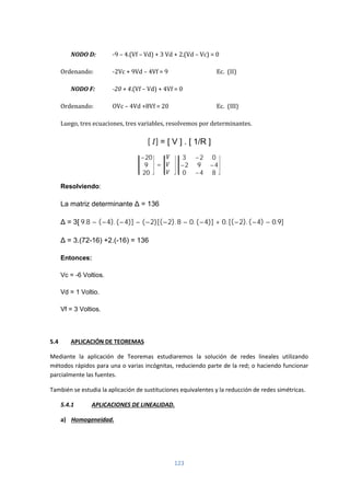 123
NODO D: -9 – 4.(Vf – Vd) + 3 Vd + 2.(Vd – Vc) = 0
Ordenando: -2Vc + 9Vd – 4Vf = 9 Ec. (II)
NODO F: -20 + 4.(Vf – Vd) + 4Vf = 0
Ordenando: OVc – 4Vd +8Vf = 20 Ec. (III)
Luego, tres ecuaciones, tres variables, resolvemos por determinantes.
[ ] = [ V ] . [ 1/R ]
−20
9
20
=
3 −2 0
−2 9 −4
0 −4 8
Resolviendo:
La matriz determinante Δ = 136
Δ = 3[ 9.8 − (−4). (−4)] − (−2)[(−2). 8 − 0. (−4)] + 0. [(−2). (−4) − 0.9]
Δ = 3.(72-16) +2.(-16) = 136
Entonces:
Vc = -6 Voltios.
Vd = 1 Voltio.
Vf = 3 Voltios.
5.4 APLICACIÓN DE TEOREMAS
Mediante la aplicación de Teoremas estudiaremos la solución de redes lineales utilizando
métodos rápidos para una o varias incógnitas, reduciendo parte de la red; o haciendo funcionar
parcialmente las fuentes.
También se estudia la aplicación de sustituciones equivalentes y la reducción de redes simétricas.
5.4.1 APLICACIONES DE LINEALIDAD.
a) Homogeneidad.
 