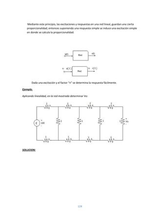 124
Mediante este principio, las excitaciones y respuestas en una red lineal, guardan una cierta
proporcionalidad, entonces suponiendo una respuesta simple se induce una excitación simple
en donde se calcula la proporcionalidad.
Dada una excitación y el factor “n” se determina la respuesta fácilmente.
Ejemplo.
Aplicando linealidad, en la red mostrada determinar Vo:
SOLUCION:
 
