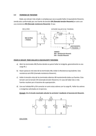 129
5.5 TEOREMA DE THEVENIN
Dada una red por más simple o compleja que sea se puede hallar el equivalente thevenin,
siendo esto conformado por una fuente de tensión Eth (llamada tensión thevenin) en serie con
una resistencia Rth (llamada resistencia thevenin). O sea:
PASOS A SEGUIR PARA HALLAR EL EQUIVALENTE THEVENIN:
a) Abrir los terminales AB (Puntos donde se quiere hallar la incógnita, generalmente es una
carga RL ).
b) Hacer pasiva la red visto de los terminales AB y hallar la Resistencia equivalente. Esta
resistencia será Rth (Llamada resistencia thevenin).
c) Hallar la tensión visto de los terminales abiertos AB manteniendo todas sus fuentes. Esta
tensión será la tensión Eth (Llamada tensión thevenin). En caso de haber dos o más
fuentes resolver por el teorema de superposición.
d) Una vez hallada Rth y Eth conectar en serie estos valores con la carga RL. Hallar los valores
o incógnitas solicitados en el ejercicio.
Ejemplo: En el circuito mostrado calcular la corriente I mediante el teorema de thevenin.
SOLUCION:
 
