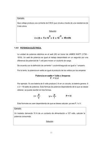 13
1.4.6 POTENCIA ELÉCTRICA.
La unidad de potencia eléctrica es el watt (W) en honor de JAMES WATT (1736 -
1819). Un watt de potencia es igual al trabajo desarrollado en un segundo por una
diferencia de potencial de 1 volt para mover un coulomb de carga.
De acuerdo con la definición de corriente 1 coulomb/segundo es igual a 1 amperio.
Por lo tanto, la potencia en watts es igual al producto de los voltios por los amperes
Por ejemplo. Si una batería de 9 volts produce 2 A en un circuito, la batería genera: 9
x 2 = 18 watts de potencia. Esta fórmula de potencia dependiendo de lo que se desee
obtener, se puede escribir en tres formas.
Esta formulas se usan dependiendo de que se desea calcular; ya sea P, I o V.
Ejemplo:
Un tostador demanda 10 A de un contacto de alimentación a 127 volts, calcular la
potencia consumida.
Solución
Ejemplo:
Que voltaje produce una corriente de 9 M A que circula a través de una resistencia de
5 kilo ohms
Solución
 
