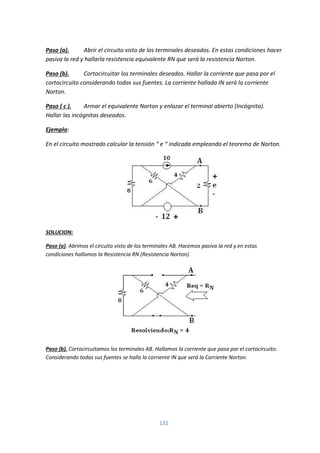 132
Paso (a). Abrir el circuito visto de los terminales deseados. En estas condiciones hacer
pasiva la red y hallarla resistencia equivalente RN que será la resistencia Norton.
Paso (b). Cortocircuitar los terminales deseados. Hallar la corriente que pasa por el
cortocircuito considerando todas sus fuentes. La corriente hallada IN será la corriente
Norton.
Paso ( c ). Armar el equivalente Norton y enlazar el terminal abierto (Incógnita).
Hallar las incógnitas deseados.
Ejemplo:
En el circuito mostrado calcular la tensión “ e “ indicada empleando el teorema de Norton.
SOLUCION:
Paso (a). Abrimos el circuito visto de los terminales AB. Hacemos pasiva la red y en estas
condiciones hallamos la Resistencia RN (Resistencia Norton).
Paso (b). Cortocircuitamos los terminales AB. Hallamos la corriente que pasa por el cortocircuito.
Considerando todas sus fuentes se halla la corriente IN que será la Corriente Norton.
 