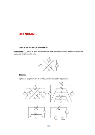 135
AHÍ NOMAS..
SERIE DE PROBLEMAS DESARROLLADOS
PROBLEMA N° 1.- Hallar “e” y las condiciones que debe cumplir para poder reemplazarla por una
resistencia sin alterar el circuito.
Solución:
Aplicando la oportunidad de fuentes, ideales se hace las reducciones.
 
