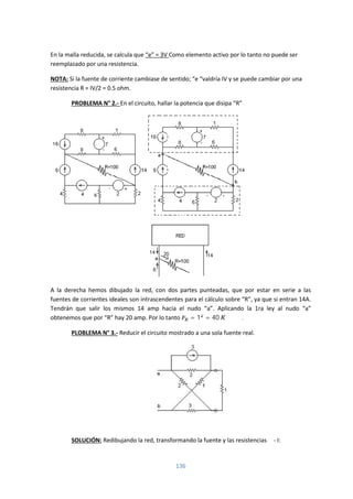 136
En la malla reducida, se calcula que “e” = 3V Como elemento activo por lo tanto no puede ser
reemplazado por una resistencia.
NOTA: Si la fuente de corriente cambiase de sentido; “e “valdría IV y se puede cambiar por una
resistencia R = IV/2 = 0.5 ohm.
PROBLEMA N° 2.- En el circuito, hallar la potencia que disipa “R”
A la derecha hemos dibujado la red, con dos partes punteadas, que por estar en serie a las
fuentes de corrientes ideales son intrascendentes para el cálculo sobre “R”, ya que si entran 14A.
Tendrán que salir los mismos 14 amp hacia el nudo “a”. Aplicando la 1ra ley al nudo “a”
obtenemos que por “R” hay 20 amp. Por lo tanto = 1 = 40 .
PLOBLEMA N° 3.- Reducir el circuito mostrado a una sola fuente real.
SOLUCIÓN: Redibujando la red, transformando la fuente y las resistencias Δ - I:
 