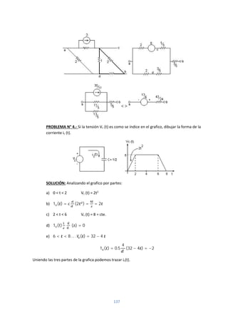 137
PROBLEMA N° 4.- Si la tensión Vc (t) es como se índice en el grafico, dibujar la forma de la
corriente ic (t).
SOLUCIÓN: Analizando el grafico por partes:
a) 0 < t < 2 Vc (t) = 2t2
b) 1 ( ) = (2 ) = = 2
c) 2 < t < 6 Vc (t) = 8 = cte.
d) 1 (t) (a) = 0
e) 6 < < 8 … . ( ) = 32 − 4
1 ( ) = 0.5
4
(32 − 4 ) = −2
Uniendo las tres partes de la grafica podemos trazar ic(t).
 