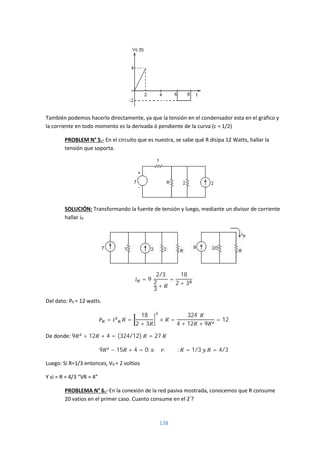 138
También podemos hacerlo directamente, ya que la tensión en el condensador esta en el grafico y
la corriente en todo momento es la derivada ó pendiente de la curva (c = 1/2)
PROBLEM N° 5.- En el circuito que es nuestra, se sabe qué R disipa 12 Watts, hallar la
tensión que soporta.
SOLUCIÓN: Transformando la fuente de tensión y luego, mediante un divisor de corriente
hallar iR
= 9
2/3
2
3
+
=
18
2 + 3
Del dato: PR = 12 watts.
= . =
18
2 + 3
× =
324
4 + 12 + 9
= 12
De donde: 9 + 12 + 4 = (324/12) = 27
9 − 15 + 4 = 0; : = 1/3 = 4/3
Luego: Si R=1/3 entonces, VR = 2 voltios
Y si = R = 4/3 “VR = 4”
PROBLEMA N° 6.- En la conexión de la red pasiva mostrada, conocemos que R consume
20 vatios en el primer caso. Cuanto consume en el 2°
?
 