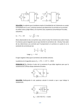 139
SOLUCIÓN: Es evidente que el problema implica la linealidad de red. Solamente se cumple
la linealidad con V y con I, entonces tenemos que determinar la corriente en la corriente
en ambos casos y juego hallar p. En el primer caso, la potencia consumida por R es dato,
calculemos.
= 1 = 20 = = 2 .
Ahora observando la red, si en primer caso, entran 5 amp. Por el borne (a) y salen 2 hacia
R; entonces; para el segundo caso en que más bien la corriente es de - 10 amp. Pues salen
de (a), determinara una corriente por R proporcional a la primera en cuanto lo es la
excitación de corriente por (a):
1
2
=
5
−10
=
Luego = −4 .
El signo negativo indica que la corriente es de sentido contrario.
La potencia en el segundo caso es: = = (−4) . 5 = 80 .
PROBLEMA N° 7.- Calcular el valor de la resistencia R que debe regularse para que la
resistencia de 5 ohmios disipe solamente 20 vatios.
SOLUCIÓN: Redibujando la red, podemos calcular la tensión a que a que trabaja la
resistencia R.
= (40//40//5) = 4 ℎ
 