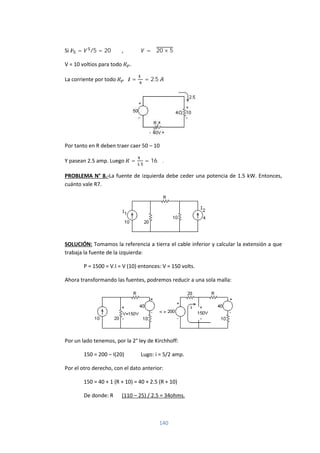 140
Si = /5 = 20 , = √20 × 5
V = 10 voltios para todo .
La corriente por todo = = 2.5
Por tanto en R deben traer caer 50 – 10
Y pasean 2.5 amp. Luego =
.
= 16 Ω.
PROBLEMA N° 8.-La fuente de izquierda debe ceder una potencia de 1.5 kW. Entonces,
cuánto vale R7.
SOLUCIÓN: Tomamos la referencia a tierra el cable inferior y calcular la extensión a que
trabaja la fuente de la izquierda:
P = 1500 = V.I = V (10) entonces: V = 150 volts.
Ahora transformando las fuentes, podremos reducir a una sola malla:
Por un lado tenemos, por la 2° ley de Kirchhoff:
150 = 200 – I(20) Lugo: i = 5/2 amp.
Por el otro derecho, con el dato anterior:
150 = 40 + 1 (R + 10) = 40 + 2.5 (R + 10)
De donde: R (110 – 25) / 2.5 = 34ohms.
 