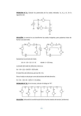 141
PROBLEMA N° 9.- Calcular los potenciales de los nodos indicados. Va, Vb, y Vc. En la
siguiente red:
SOLUCIÓN: Lo esencial es no transformar los nodos incógnitas, pero podemos tratar de
formar una sola malla:
Calculemos la corriente de malla:
16 + 4 – 10 = i (1 + 2 + 3) donde: 1 = 5/3 amp.
La tensión del nodo Va referente a tierra es:
Va – 10 + i (1) = 10+5/3 = 35/3 volts.
El nodo Vb es de referencia, por eso Vb = 0 v.
Para el nodo se calcula por suma de tensiones del lado derecho:
Vc = 16 – i (3) =16 – (5/3). 3 = 11 voltios.
PROBLEMA N° 10.- En el circuito, calcular el voltaje en “R”.
SOLUCIÓN: Utilizando la transformación de las fuentes ideales de tensión, tendremos:
 