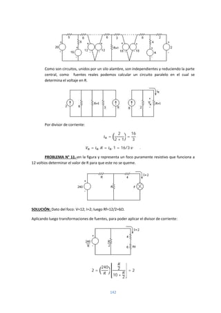 142
Como son circuitos, unidos por un silo alambre, son independientes y reduciendo la parte
central, como fuentes reales podemos calcular un circuito paralelo en el cual se
determina el voltaje en R.
Por divisor de corriente:
=
2
2 + 1
=
16
3
= . = . 1 = 16/3 .
PROBLEMA N° 11.-en la figura y representa un foco puramente resistivo que funciona a
12 voltios determinar el valor de R para que este no se queme.
SOLUCIÓN: Dato del foco: V=12; I=2; luego Rf=12/2=6Ω.
Aplicando luego transformaciones de fuentes, para poder aplicar el divisor de corriente:
2 =
240 2
10 +
2
= 2
 