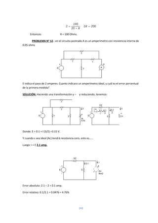143
2 =
240
20 +
2 = 200
Entonces: R = 100 Ohms.
PROBLEMA N° 12.- en el circuito postrado A es un amperímetro con resistencia interna de
0.05 ohms
E indica el paso de 2 amperes. Cuanto indicara un amperímetro ideal, y cuál es el error porcentual
de la primera medida?
SOLUCIÓN: Haciendo una transformación y – Δ y reduciendo, tenemos:
Donde: E = 0.1 + I (3/2) =3.15 V.
Y cuando s sea ideal (Ac) tendrá resistencia cero, esto es……
Luego: i = E 2.1 amp.
Error absoluto: 2.1 – 2 = 0.1 amp.
Error relativo: 0.1/2.1 = 0.0476 = 4.76%
 
