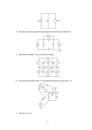 147
4- Calcular la suma de las potencias que disipan las resistencias y el valor de V.
5- Determinar el voltaje “V” que se indica en la figura.
6- En el circuito mostrado, hallar “i” y la potencia de fuente que está entre a – b.
7- Calcular en :
 