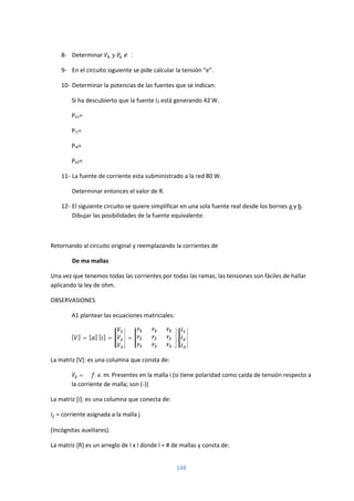 148
8- Determinar :
9- En el circuito siguiente se pide calcular la tensión “e”.
10- Determinar la potencias de las fuentes que se indican:
Si ha descubierto que la fuente I2 está generando 42 W.
Pe1=
Pi1=
Pi4=
Pe2=
11- La fuente de corriente esta subministrado a la red 80 W.
Determinar entonces el valor de R.
12- El siguiente circuito se quiere simplificar en una sola fuente real desde los bornes a y b.
Dibujar las posibilidades de la fuente equivalente.
Retornando al circuito original y reemplazando la corrientes de
De ma mallas
Una vez que tenemos todas las corrientes por todas las ramas; las tensiones son fáciles de hallar
aplicando la ley de ohm.
OBSERVASIONES
A1 plantear las ecuaciones matriciales:
[ ] = [ ] [ ] = =
La matriz [V]: es una columna que consta de:
= ∑ . . . Presentes en la malla i (si tiene polaridad como caída de tensión respecto a
la corriente de malla; son (-))
La matriz [i]: es una columna que conecta de:
= corriente asignada a la malla j
(Incógnitas auxiliares).
La matriz [R] es un arreglo de l x l donde l = # de mallas y consta de:
 