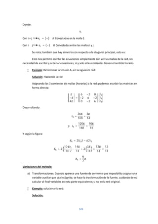 149
Donde:
Con i = j = (+) ∑ Conectadas en la malla 1
Con i ≠ j = (−) ∑ Conectadas entre las mallas i y j.
Se nota; también que hay simetría con respecto a la diagonal principal, esto es:
Esto nos permite escribir las ecuaciones simplemente con ver las mallas de la red, sin
necesidad de escribir y ordenar ecuaciones; si y solo si las corrientes tienen el sentido horario.
 Ejemplo: Determinar la tensión E0 en la siguiente red:
Solución: Haciendo la red
Asignando las 3 corrientes de mallas (horarias) a la red; podemos escribir las matrices en
forma directa:
−
4
=
6 −2 0
−2 6 −2
0 −2 6
Desarrollando:
=
36
168
=
3
14
=
120
168
=
10
14
Y según la figura:
= 2( ) − 2
= 2
10
14
−
14
14
+ 2
3
14
=
12
14
=
12
14
=
6
7
Variaciones del método:
a) Transformaciones: Cuando aparece una fuente de corriente que imposibilita asignar una
variable auxiliar que sea incógnita; se hace la trasformación de la fuente, cuidando de no
calcular al final variables en esta parte equivalente; si no en la red original.
 Ejemplo: solucionar la red:
Solución:
 