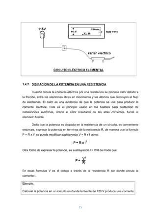 15
CIRCUITO ELÉCTRICO ELEMENTAL
1.4.7 DISIPACION DE LA POTENCIA EN UNA RESISTENCIA
Cuando circula la corriente eléctrica por una resistencia se produce calor debido a
la fricción, entre los electrones libres en movimiento y los átomos que obstruyen el flujo
de electrones. El calor es una evidencia de que la potencia se usa para producir la
corriente eléctrica. Este es el principio usado en los fusibles para protección de
instalaciones eléctricas, donde el calor resultante de las altas corrientes, funde al
elemento fusible.
Dado que la potencia es disipada en la resistencia de un circuito, es conveniente
entonces, expresar la potencia en términos de la resistencia R, de manera que la formula
P = R x I2
, se puede modificar sustituyendo V = R x I como:
Otra forma de expresar la potencia, es sustituyendo I = V/R de modo que:
En estas formulas V es el voltaje a través de la resistencia R por donde circula la
corriente I.
Ejemplo:
Calcular la potencia en un circuito en donde la fuente de 120 V produce una corriente
 
