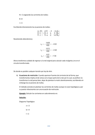 150
N = 2 asignando las corrientes de mallas:
B =4
I = 3
Escribiendo directamente las ecuaciones de mallas:
−20
0
2
=
10 −4 −6
−4 6 0
−6 0 14
Resolviendo obtendremos:
= −
1608
400
= −4.02
= −
1072
400
= −2.68
= −
632
400
= −1.58
Ahora tendremos cuidado de regresar a la red original para calcular cada incógnita y no en el
circuito transformado.
De donde es posible cualquier tensión por ley de ohm.
b) Ecuaciones de restricción: Cuando aparecen fuentes de corriente de tal forma; que
transformarlas implica el de ramas se la mayor parte de la red; por lo cual, se prefiere no
transformar la red yemas bien, dejar de plantear la matriz derelictamente; escribiendo sin
embargo las ecuaciones de mallas.
El método consiste en plantear las corrientes de mallas aunque no sean topológicas y por
su puesto relacionarlas con una ecuación de restricción.
Ejemplo: Calcular las corrientes en cada elemento en:
Solución:
Diagrama Topológico:
n = 3
b = 4
l = 2
 