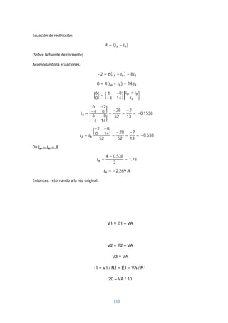 152
Ecuación de restricción:
4 = ( − )
(Sobre la fuente de corriente)
Acomodando la ecuaciones.
−2 = 6( + ) − 8
0 = 4( + ) + 14
6
0
=
6 −8
−4 14
+
=
6 −2
−4 0
6 −8
−4 14
=
−28
52
=
−2
13
= −0.1538
=
−2 −8
0 14
52
=
−28
52
=
−7
13
= −0.538
De − = 4
=
4 − 0.538
2
= 1.73
= −2.269
Entonces: retornando a la red original:
V1 = E1 – VA
V2 = E2 – VA
V3 = VA
I1 = V1 / R1 = E1 – VA / R1
20 – VA / 10
 