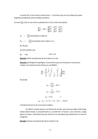 155
La matriz [e]: Es otra matriz columna de n – 1 términos que son los voltajes de nodos
asignados (incógnitas) como variables auxiliares.
La matriz [ ]= [G]: Es una matriz cuadrada de (n-1) x(n-) términos donde:
1
= [ ] =
11 12 13
21 22 23
31 32 33
9 = ∑ Conectadas al nodo (+)
9 = − ∑ Conectadas entre nodos m y n.
N ≠ M que:
Se nota también que:
= Con m ≠n
Ejemplo: Hallar las potencias de los nodos en la red:
Solución: Del diagrama topológico, encontramos que son necesarias 2 ecuaciones
nodales: (la resistencia de 6 ohmios es una RINCE )
0
9
= +
1
4
+
1
2
−1
2
−1
2
1
2
+
1
2
+
1
2
De donde:
=
9/2
5/4
= 36 .
=
9
5/4
= 7.2
= 0 ( )
= − 6 × 9 = 7.2 − 54 = −46.8 .
Transformaciones en las ecuaciones nodales.-
Se utilizan cuando aparece una fuente de tensión, que hace que algún nodo tenga
voltaje determinado; el procedimiento es, transformar la fuente a una corriente y luego
aplicar el nodo 1, finalmente hay que retornar a la red original para determinar el resto de
incógnitas.
Ejemplo: Calcular las potenciales de los nodos P y Q:
 