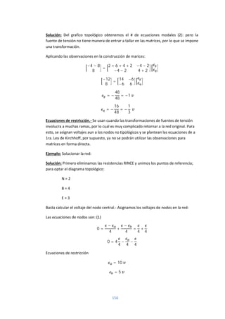 156
Solución: Del grafico topológico obtenemos el # de ecuaciones modales (2): pero la
fuente de tensión no tiene manera de entrar a tallar en las matrices, por lo que se impone
una transformación.
Aplicando las observaciones en la construcción de marices:
−4 − 8
8
=
2 + 6 + 4 + 2 −4 − 2
−4 − 2 4 + 2
−12
8
=
14 −6
−6 6
= −
48
48
= −1
= −
16
48
= −
1
3
Ecuaciones de restricción.- Se usan cuando las transformaciones de fuentes de tensión
involucra a muchas ramas, por lo cual es muy complicado retornar a la red original. Para
esto, se asignan voltajes aun a los nodos no tipológicos y se plantean las ecuaciones de a
1ra. Ley de Kirchhoff, por supuesto, ya no se podrán utilizar las observaciones para
matrices en forma directa.
Ejemplo: Solucionar la red:
Solución: Primero eliminamos las resistencias RINCE y unimos los puntos de referencia;
para optar el diagrama topológico:
N = 2
B = 4
E = 3
Basta calcular el voltaje del nodo central.- Asignamos los voltajes de nodos en la red:
Las ecuaciones de nodos son: (1)
0 =
−
4
+
−
4
=
4
+
4
0 = 4
4
−
4
−
4
Ecuaciones de restricción
= 10
= 5
 