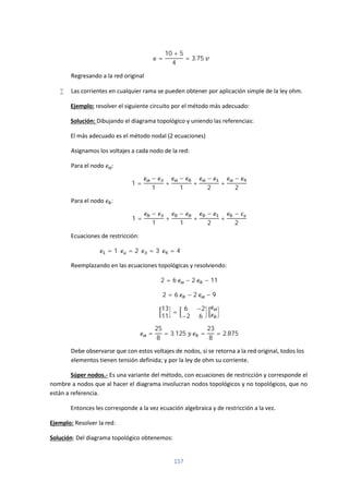 157
=
10 + 5
4
= 3.75
Regresando a la red original
 Las corrientes en cualquier rama se pueden obtener por aplicación simple de la ley ohm.
Ejemplo: resolver el siguiente circuito por el método más adecuado:
Solución: Dibujando el diagrama topológico y uniendo las referencias:
El más adecuado es el método nodal (2 ecuaciones)
Asignamos los voltajes a cada nodo de la red:
Para el nodo :
1 =
−
1
+
−
1
+
−
2
+
−
2
Para el nodo :
1 =
−
1
+
−
1
+
−
2
+
−
2
Ecuaciones de restricción:
= 1 = 2 = 3 = 4
Reemplazando en las ecuaciones topológicas y resolviendo:
2 = 6 − 2 − 11
2 = 6 − 2 − 9
13
11
=
6 −2
−2 6
=
25
8
= 3.125 =
23
8
= 2.875
Debe observarse que con estos voltajes de nodos, si se retorna a la red original, todos los
elementos tienen tensión definida; y por la ley de ohm su corriente.
Súper nodos.- Es una variante del método, con ecuaciones de restricción y corresponde el
nombre a nodos que al hacer el diagrama involucran nodos topológicos y no topológicos, que no
están a referencia.
Entonces les corresponde a la vez ecuación algebraica y de restricción a la vez.
Ejemplo: Resolver la red:
Solución: Del diagrama topológico obtenemos:
 