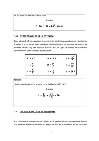 16
de 2.4 A en una resistencia de 50 ohms.
Solución
1.4.8 OTRAS FORMULAS DE LA POTENCIA.
Para calcular I o R para aparatos o componentes eléctricos especificados en términos de
la potencia a un voltaje dado puede ser conveniente usar las formulas de potencia en
distintas formas, hay tres formulas básicas, con las que se pueden hacer distintas
combinaciones como se indica a continuación:
Ejemplo:
¿Qué corriente demanda un tostador de 600 Watts a 120 volts?
Solución
1.5 CÓDIGO DE COLORES DE RESISTORES
Los resistores de composición de carbón, por lo general tienen unas pequeñas bandas
que permiten determinar mediante un código el valor de la resistencia de los resistores,
 