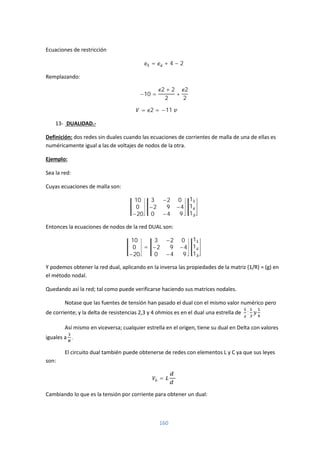 160
Ecuaciones de restricción
= + 4 − 2
Remplazando:
−10 =
2 + 2
2
+
2
2
= 2 = −11
13- DUALIDAD.-
Definición: dos redes sin duales cuando las ecuaciones de corrientes de malla de una de ellas es
numéricamente igual a las de voltajes de nodos de la otra.
Ejemplo:
Sea la red:
Cuyas ecuaciones de malla son:
10
0
−20
3 −2 0
−2 9 −4
0 −4 9
1
1
1
Entonces la ecuaciones de nodos de la red DUAL son:
10
0
−20
=
3 −2 0
−2 9 −4
0 −4 9
1
1
1
Y podemos obtener la red dual, aplicando en la inversa las propiedades de la matriz (1/R) = (g) en
el método nodal.
Quedando así la red; tal como puede verificarse haciendo sus matrices nodales.
Notase que las fuentes de tensión han pasado el dual con el mismo valor numérico pero
de corriente; y la delta de resistencias 2,3 y 4 ohmios es en el dual una estrella de ;
Así mismo en viceversa; cualquier estrella en el origen, tiene su dual en Delta con valores
iguales a .
El circuito dual también puede obtenerse de redes con elementos L y C ya que sus leyes
son:
=
Cambiando lo que es la tensión por corriente para obtener un dual:
 