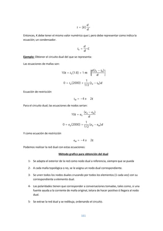 161
= ( )
Entonces, K debe tener el mismo valor numérico que L pero debe representar como indica la
ecuación; un condensador.
=
Ejemplo: Obtener el circuito dual del que se representa:
Las ecuaciones de mallas son:
10 = (1.8) + 1
( − )
0 = (2000) +
1
1/2
( − )
Ecuación de restricción
= −4 2
Para el circuito dual; las ecuaciones de nodos serian:
10 =
( − )
0 = (2000) +
1
1/2
( − )
Y como ecuación de restricción
= −4 2
Podemos realizar la red dual con estas ecuaciones:
Método grafico para obtención del dual
1- Se adapta el exterior de la red como nodo dual a referencia, siempre que se pueda
2- A cada malla topológica o no, se le asigna un nodo dual correspondiente.
3- Se unen todos los nodos duales cruzando por todos los elementos (1 cada vez) con su
correspondiente a elemento dual.
4- Las polaridades tienen que corresponder a conversaciones tomadas, tales como, si una
fuente ayuda a la corriente de malla original, tetara de hacer positivo ó llegara al nodo
dual.
5- Se extrae la red dual y se redibuja, ordenando el circuito.
 