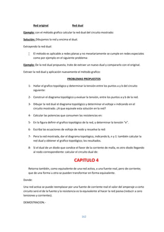162
Red original Red dual
Ejemplo: con el método grafico calcular la red dual del circuito mostrado:
Solución: Dibujamos la red y encima el dual.
Extrayendo la red dual:
 El método es aplicable a redes planas y no mesetariamente se cumple en redes especiales
como por ejemplo en el siguiente problema:
Ejemplo: De la red dual propuesta, trate de extraer un nuevo dual y compararlo con el original.
Extraer la red dual y aplicación nuevamente el método grafico:
PROBLEMAS PROPUESTOS
1- Hallar el grafico topológico y determinar la tensión entre los puntos a y b del circuito
siguiente:
2- Construir el diagrama topológico y evaluar la tensión, entre los puntos a y b de la red.
3- Dibujar la red dual el diagrama topológico y determinar el voltaje v indicando en el
circuito mostrado. ¿A que equivale esta solución en la red?
4- Calcular las potencias que consumen las resistencias en:
5- En la figura definir el grafico topológico de la red, y determinar la tensión “e”.
6- Escriba las ecuaciones de voltaje de nodo y resuelva la red:
7- Pera la red mostrada, dar el diagrama topológico, indicando b, n y 1: también calcular la
red dual y obtener el grafico topológico; los resultados.
8- Si el dual de un diodo que condice el favor de la corriente de malla, es otro diodo llegando
al nodo correspondiente: calcular el circuito dual de:
CAPITULO 4
Retorna también, como equivalente de una red activa, a una fuente real, pero de corriente;
que de una forma u otra se pueden transformar en forma equivalente.
Donde:
Una red activa se puede reemplazar por una fuente de corriente real el valor del amperaje a corto
circuito será el de la fuente y la resistencia es la equivalente al hacer la red pasiva (reducir a cero
tensiones y corrientes).
DEMOSTRACION.-
 