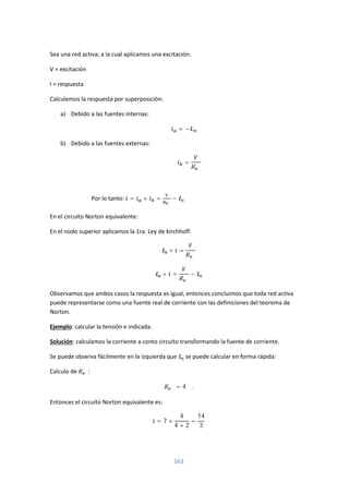 163
Sea una red activa; a la cual aplicamos una excitación:
V = excitación
I = respuesta
Calculemos la respuesta por superposición:
a) Debido a las fuentes internas:
= −
b) Debido a las fuentes externas:
=
Por lo tanto: = + = −
En el circuito Norton equivalente:
En el nodo superior aplicamos la 1ra. Ley de kirchhoff.
+ =
+ = −
Observamos que ambos casos la respuesta es igual, entonces concluimos que toda red activa
puede representarse como una fuente real de corriente con las definiciones del teorema de
Norton.
Ejemplo: calcular la tensión e indicada.
Solución: calculamos la corriente a conto circuito transformando la fuente de corriente.
Se puede observa fácilmente en la izquierda que se puede calcular en forma rápida:
Calculo de :
= 4 Ω.
Entonces el circuito Norton equivalente es:
= 7 ×
4
4 + 2
=
14
3
 