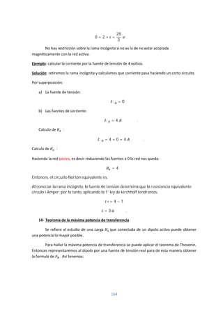164
0 = 2 × =
28
3
No hay restricción sobre la rama incógnita si no es la de no estar acopiada
magnéticamente con la red activa.
Ejemplo: calcular la corriente por la fuente de tensión de 4 voltios.
Solución: retiremos la rama incógnita y calculamos que corriente pasa haciendo un corto circuito.
Por superposición:
a) La fuente de tensión:
= 0
b) Las fuentes de corriente:
= 4 .
Calculo de :
= 4 + 0 = 4 .
Calculo de :
Haciendo la red pasiva, es decir reduciendo las fuentes a 0 la red nos queda:
= 4 Ω
Entonces, el circuito Nortón equivalente es:
Al conectar la rama incógnita, la fuente de tensión determina que la resistencia equivalente
circulo i Amper; por lo tanto, aplicando la 1* ley de kirchhoff tendremos:
+= 4 − 1
= 3 .
14- Teorema de la máxima potencia de transferencia
Se refiere al estudio de una carga que conectada de un dipolo activo puede obtener
una potencia lo mayor posible.
Para hallar la máxima potencia de transferencia se puede aplicar el teorema de Thevenin.
Entonces representaremos al dipolo por una fuente de tensión real para de esta manera obtener
la formula de . Así tenemos:
 