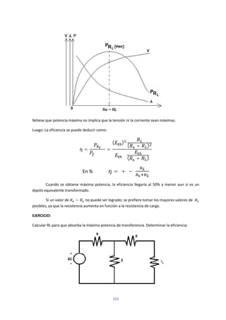 166
Nótese que potencia máxima no implica que la tensión ni la corriente sean máximas.
Luego: La eficiencia se puede deducir como:
= =
( )
( + )
∗
( + )
En % = + −
Cuando se obtiene máxima potencia, la eficiencia llegaría al 50% y menor aun si es un
dipolo equivalente transformado.
Si un valor de = no puede ser logrado; se prefiere tomar los mayores valores de
posibles, ya que la resistencia aumenta en función a la resistencia de carga.
EJERCICIO:
Calcular RL para que absorba la máxima potencia de transferencia. Determinar la eficiencia:
 