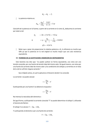 169
= = 5
 La potencia máxima es:
=
4
=
(10)
4 × 5
= 5
Calculo9 de la potencia en la fuente; a partir de la corriente en la rama deducimos la corriente
por toda la red:
= 30 × (11 3⁄ ) = 110
= = =
5
110
= 0.0454
% = 4.54 %
 Notar que a pesar de proporcionar la máxima potencia a la eficiencia es mucho que
50% ya que la potencia en la red original es mucho mayor que una sola resistencia
equivalente.
15- TEOREMA DE LA SUSTITUCION E INSERCION DE INSTRUMENTOS
Este teorema nos dice que: “se puede sustituir en forma equivalente, una rama con una
tensión conocida, por una fuente de tensión ideal del mismo valor. De igual manera, una rama por
una fuente de corriente ideal de mismo valor y las condiciones de voltajes y corrientes en el resto
de la red no sufrirán ninguna variación.”
Sea el dipolo activo, al cual le aplicamos el thevenin donde V es conocido
La corriente i se puede calcular
= −
Sustituyendo por una fuente V se obtiene la respuesta i
= −
No interesa la naturaleza del elemento x
De igual forma, sustituyendo la corriente conocida “I” se puede determinar el voltaje V, utilizando
el teorema de Norton
El voltaje V se calcula: = ( − )
Y sustituyendo al elemento x por una fuente de corriente:
= ( − )
 