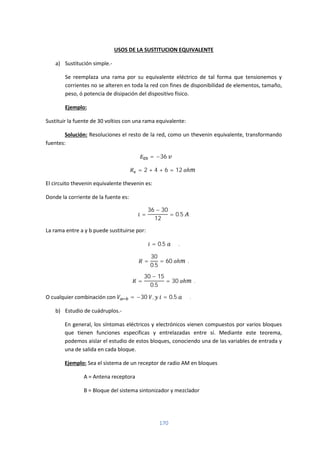 170
USOS DE LA SUSTITUCION EQUIVALENTE
a) Sustitución simple.-
Se reemplaza una rama por su equivalente eléctrico de tal forma que tensionemos y
corrientes no se alteren en toda la red con fines de disponibilidad de elementos, tamaño,
peso, ó potencia de disipación del dispositivo físico.
Ejemplo:
Sustituir la fuente de 30 voltios con una rama equivalente:
Solución: Resoluciones el resto de la red, como un thevenin equivalente, transformando
fuentes:
= −36
= 2 + 4 + 6 = 12 ℎ
El circuito thevenin equivalente thevenin es:
Donde la corriente de la fuente es:
=
36 − 30
12
= 0.5 .
La rama entre a y b puede sustituirse por:
= 0.5 .
=
30
0.5
= 60 ℎ .
=
30 − 15
0.5
= 30 ℎ .
O cualquier combinación con = −30 , = 0.5 .
b) Estudio de cuádruplos.-
En general, los síntomas eléctricos y electrónicos vienen compuestos por varios bloques
que tienen funciones especificas y entrelazadas entre sí. Mediante este teorema,
podemos aislar el estudio de estos bloques, conociendo una de las variables de entrada y
una de salida en cada bloque.
Ejemplo: Sea el sistema de un receptor de radio AM en bloques
A = Antena receptora
B = Bloque del sistema sintonizador y mezclador
 