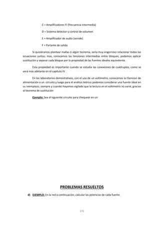 171
C = Amplificadores FI (frecuencia intermedia)
D = Sistema detector y control de volumen
E = Amplificador de audio (senide)
F = Parlante de salida.
Si quisiéramos plantear mallas ó algún teorema, sería muy engorroso relacionar todas las
ecuaciones juntas; mas, conocemos las tensiones intermedias entre bloques, podemos aplicar
sustitución y separar cada bloque por la propiedad de las fuentes ideales equivalente.
Esta propiedad es importante cuando se estudia las conexiones de cuádruplos, como se
verá más adelante en el capítulo IV
En los laboratorios demostrativos, con el uso de un voltímetro, conocemos la t5ension de
alimentación a un circuito y luego para el análisis teórico podemos considerar una fuente ideal en
su reemplazo, siempre y cuando hayamos vigilado que la lectura en el voltímetro no varié, gracias
al teorema de sustitución
Ejemplo: Sea el siguiente circuito para chequear en un
PROBLEMAS RESUELTOS
d) EJEMPLO: En la red a continuación, calcular las potencias de cada fuente.
 