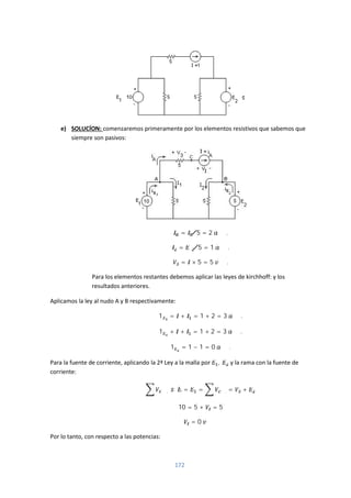 172
e) SOLUCÍON: comenzaremos primeramente por los elementos resistivos que sabemos que
siempre son pasivos:
= 5⁄ = 2 .
= 5⁄ = 1 .
= × 5 = 5 .
Para los elementos restantes debemos aplicar las leyes de kirchhoff: y los
resultados anteriores.
Aplicamos la ley al nudo A y B respectivamente:
1 = + = 1 + 2 = 3 .
1 + + = 1 + 2 = 3 .
1 = 1 − 1 = 0 .
Para la fuente de corriente, aplicando la 2ª Ley a la malla por , y la rama con la fuente de
corriente:
. . = = . = +
10 = 5 + = 5
= 0
Por lo tanto, con respecto a las potencias:
 