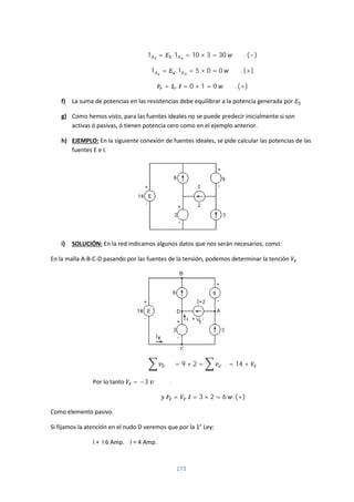 173
1 = . 1 = 10 × 3 = 30 . (−)
1 = . 1 = 5 × 0 = 0 . (+)
= . = 0 × 1 = 0 . (+)
f) La suma de potencias en las resistencias debe equilibrar a la potencia generada por
g) Como hemos visto, para las fuentes ideales no se puede predecir inicialmente si son
activas ó pasivas, ó tienen potencia cero como en el ejemplo anterior.
h) EJEMPLO: En la siguiente conexión de fuentes ideales, se pide calcular las potencias de las
fuentes E e I.
i) SOLUCIÓN: En la red indicamos algunos datos que nos serán necesarios, como:
En la malla A-B-C-D pasando por las fuentes de la tensión, podemos determinar la tención
. = 9 + 2 = . = 14 +
Por lo tanto = −3 .
= . = 3 × 2 = 6 . (+)
Como elemento pasivo.
Si fijamos la atención en el nudo D veremos que por la 1° Ley:
I + I 6 Amp. I = 4 Amp.
 