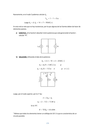 174
Nuevamente, en el nudo C podemos calcular .
1 = 1 − 1 = 0 .
Luego = . = 14 × 7 = 98 (+)
En esta red se nota que no hay resistencias, por lo que algunas de las fuentes deben de hacer de
elementos pasivos.
j) EJEM PLO.- Si la fuente E absorbe ¼ de la potencia que está generando la fuente I.
calcular “R”.
k) SOLUCION: Utilizando el dato de la potencia:
= . = 10 × 2 = 20 (−)
= /4 = 5 (+)
= / = 1/2 (+)
Luego, por el nudo superior, por la 1° ley:
= 2 +
= 2 − 1/2 = 1.5 .
En la “R”:
= 10/ = 6.6 ℎ .
° Nótese que todos los elementos tienen un volt6aje de 10 V. lo que es característica de un
circuito paralelo
 