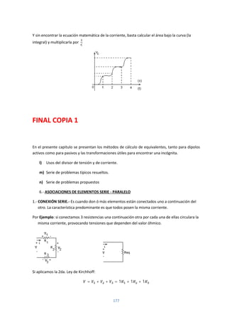 177
Y sin encontrar la ecuación matemática de la corriente, basta calcular el área bajo la curva (la
integral) y multiplicarla por
FINAL COPIA 1
En el presente capitulo se presentan los métodos de cálculo de equivalentes, tanto para dipolos
activos como para pasivos y las transformaciones útiles para encontrar una incógnita.
l) Usos del divisor de tensión y de corriente.
m) Serie de problemas típicos resueltos.
n) Serie de problemas propuestos
6.- ASOCIACIONES DE ELEMENTOS SERIE - PARALELO
1.- CONEXIÓN SERIE.- Es cuando don ó más elementos están conectados uno a continuación del
otro. La característica predominante es que todos posen la misma corriente.
Por Ejemplo: si conectamos 3 resistencias una continuación otra por cada una de ellas circulara la
misma corriente, provocando tensiones que dependen del valor óhmico.
Si aplicamos la 2da. Ley de Kirchhoff:
= + + = 1 + 1 + 1
 