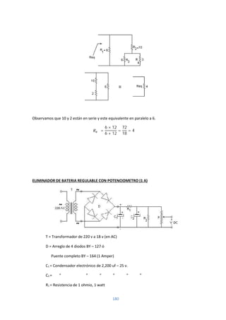 180
Observamos que 10 y 2 están en serie y este equivalente en paralelo a 6.
=
6 × 12
6 + 12
=
72
18
= 4 Ω
ELIMINADOR DE BATERIA REGULABLE CON POTENCIOMETRO (1 A)
T = Transformador de 220 v a 18 v (en AC)
D = Arreglo de 4 diodos BY – 127 ó
Puente completo BY – 164 (1 Amper)
C1 = Condensador electrónico de 2,200 uf – 25 v.
C2 = “ ” “ ” “ ”
R1 = Resistencia de 1 ohmio, 1 watt
 
