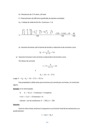 181
R2 = Resistencia de 2.7 k ohms, 1/4 watt
P = Potenciómetro de 500 ohms (preferible de alambre enrollado)
VDC = Voltaje de salida de 0a 24 v. Continuos + 1 A.
=
8
−2
−4
−8
6
0
10
5
−5
=
−2 10
6 5
− 5
8 −2
−2 6
168
=
−(70) − 5 (44) = 44
168
=
60
168.
a).- hacemos funcionar solo la fuente de tensión y reducimos la de corriente a cero.
= 6 ×
6
6 + 4
= 3.6
a) Hacemos funcionar la de corriente y reduciendo la de tensión a cero:
Por divisor de corriente
= 9 ×
4
6 + 4
= 3.6
Y
= 3.6 × 6 = 21.6
Luego: = + = 3.6 + 21.6 = 25.2 .
Esta propiedad es válida tanto para tensiones y/o como9 para corrientes; sin restricción
alguna.
Ejemplo: en la red ensayada:
Si = 10 − 5 entonces i = 4 amperios
Y si = 5 = 10 entonces i = 0
Calcular i con las condiciones: = 200 = 200
Solución:
Como la red es lineal, entonces la respuesta es una función lineal de las excitaciones y se
puede plantear:
= +
 